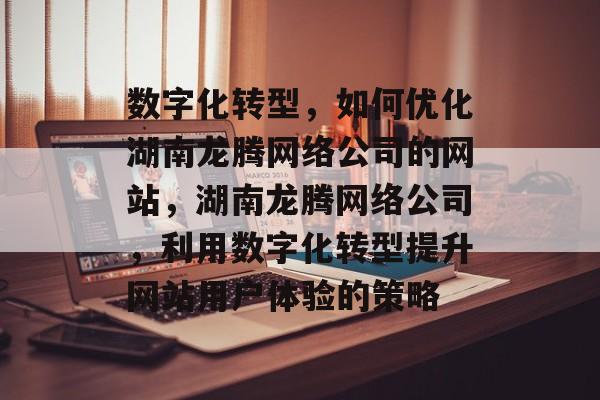 数字化转型,如何优化湖南龙腾网络公司的网站,湖南龙腾网络公司,利用数字化转型提升网站用户体验的策略 数字化转型,如何优化湖南龙腾网络公司的网站,湖南龙腾网络公司,利用数字化转型提升网站用户体验的策略