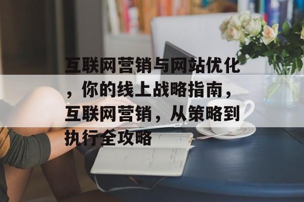 互联网营销与网站优化,你的线上战略指南,互联网营销,从策略到执行全攻略 互联网营销与网站优化,你的线上战略指南,互联网营销,从策略到执行全攻略