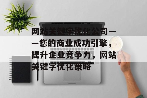 网站关键字优化公司——您的商业成功引擎,提升企业竞争力,网站关键字优化策略 网站关键字优化公司——您的商业成功引擎,提升企业竞争力,网站关键字优化策略