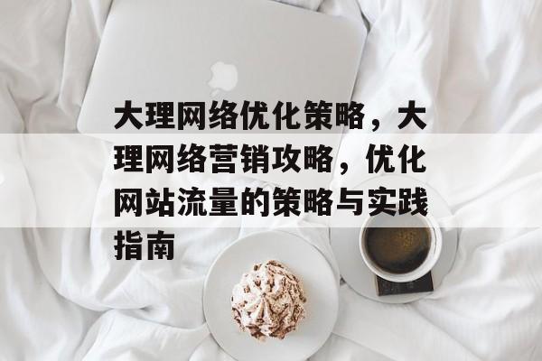 大理网络优化策略,大理网络营销攻略,优化网站流量的策略与实践指南 大理网络优化策略,大理网络营销攻略,优化网站流量的策略与实践指南