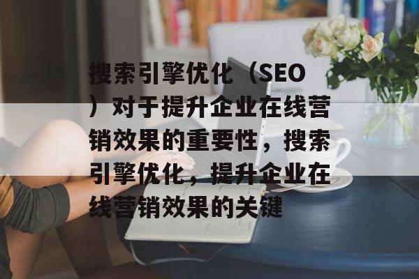 搜索引擎优化（SEO）对于提升企业在线营销效果的重要性，搜索引擎优化，提升企业在线营销效果的关键