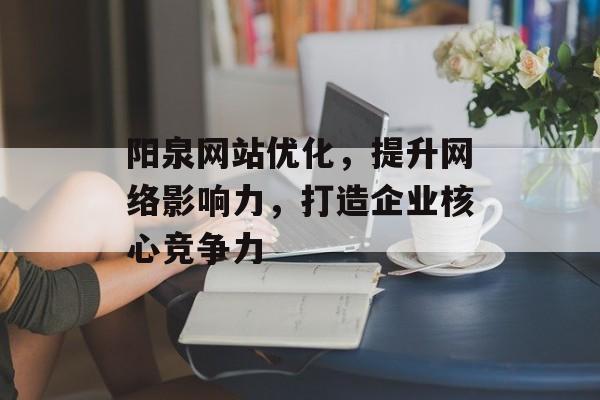 阳泉网站优化,提升网络影响力,打造企业核心竞争力 阳泉网站优化,提升网络影响力,打造企业核心竞争力