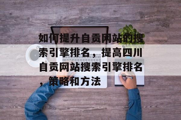 如何提升自贡网站的搜索引擎排名,提高四川自贡网站搜索引擎排名,策略和方法 如何提升自贡网站的搜索引擎排名,提高四川自贡网站搜索引擎排名,策略和方法