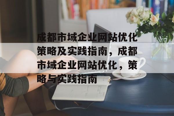 成都市域企业网站优化策略及实践指南,成都市域企业网站优化,策略与实践指南 成都市域企业网站优化策略及实践指南,成都市域企业网站优化,策略与实践指南