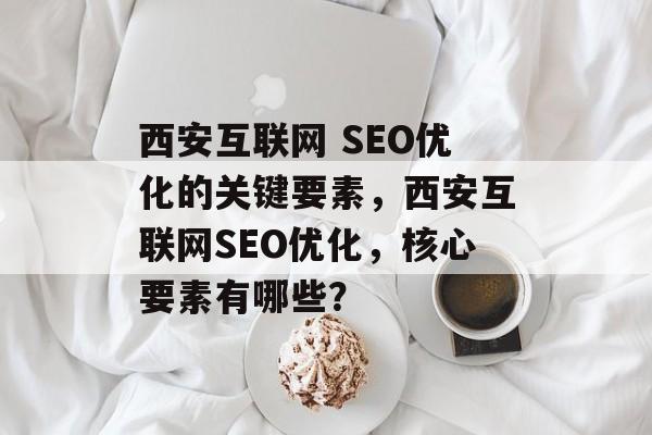 西安互联网 SEO优化的关键要素,西安互联网SEO优化,核心要素有哪些? 西安互联网 SEO优化的关键要素,西安互联网SEO优化,核心要素有哪些?