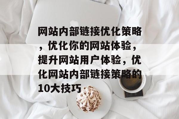 网站内部链接优化策略,优化你的网站体验,提升网站用户体验,优化网站内部链接策略的10大技巧 网站内部链接优化策略,优化你的网站体验,提升网站用户体验,优化网站内部链接策略的10大技巧