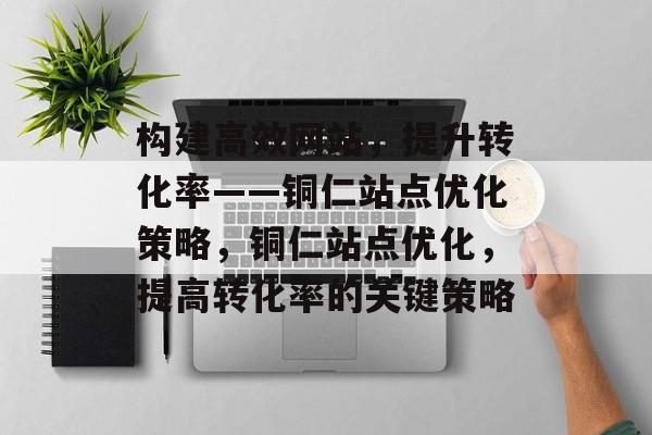 构建高效网站，提升转化率——铜仁站点优化策略，铜仁站点优化，提高转化率的关键策略