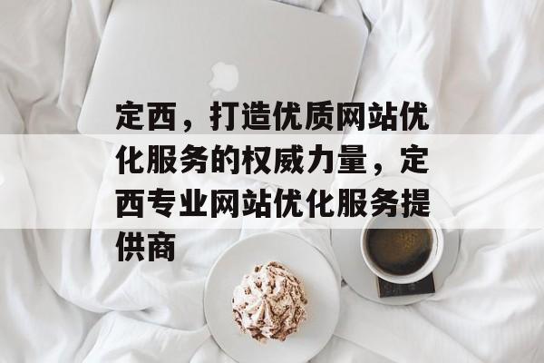 定西，打造优质网站优化服务的权威力量，定西专业网站优化服务提供商