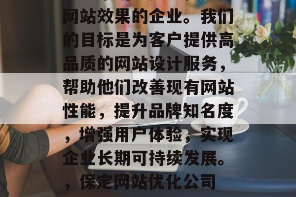 保定网站优化公司——专业策划、实施和提升网站效果的企业。我们的目标是为客户提供高品质的网站设计服务,帮助他们改善现有网站性能,提升品牌知名度,增强用户体验,实现企业长期可持续发展。,保定网站优化公司 提升网站效果,助力企业长期发展 保定网站优化公司——专业策划、实施和提升网站效果的企业。我们的目标是为客户提供高品质的网站设计服务,帮助他们改善现有网站性能,提升品牌知名度,增强用户体验,实现企业长期可持续发展。,保定网站优化公司 提升网站效果,助力企业长期发展