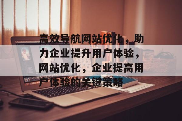 高效导航网站优化,助力企业提升用户体验,网站优化,企业提高用户体验的关键策略 高效导航网站优化,助力企业提升用户体验,网站优化,企业提高用户体验的关键策略