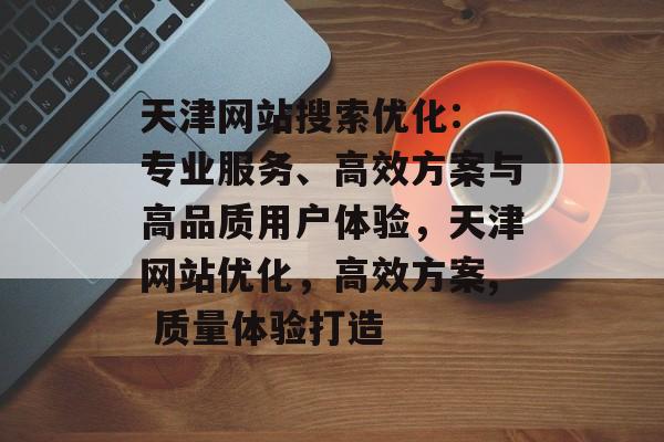天津网站搜索优化: 专业服务、高效方案与高品质用户体验,天津网站优化,高效方案, 质量体验打造 天津网站搜索优化: 专业服务、高效方案与高品质用户体验,天津网站优化,高效方案, 质量体验打造