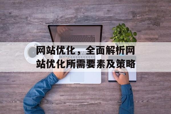 网站优化,全面解析网站优化所需要素及策略 网站优化,全面解析网站优化所需要素及策略
