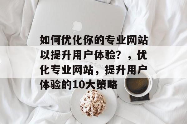 如何优化你的专业网站以提升用户体验？，优化专业网站，提升用户体验的10大策略