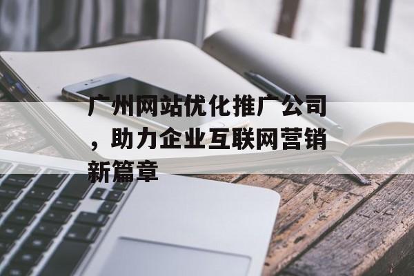 广州网站优化推广公司,助力企业互联网营销新篇章 广州网站优化推广公司,助力企业互联网营销新篇章