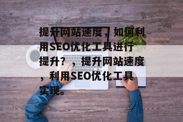 提升网站速度,如何利用SEO优化工具进行提升?,提升网站速度,利用SEO优化工具实现。 提升网站速度,如何利用SEO优化工具进行提升?,提升网站速度,利用SEO优化工具实现。