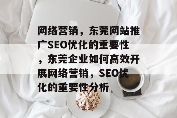 网络营销,东莞网站推广SEO优化的重要性,东莞企业如何高效开展网络营销,SEO优化的重要性分析 网络营销,东莞网站推广SEO优化的重要性,东莞企业如何高效开展网络营销,SEO优化的重要性分析