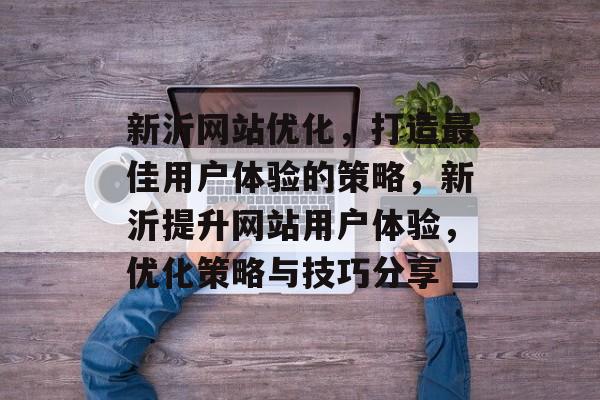 新沂网站优化，打造最佳用户体验的策略，新沂提升网站用户体验，优化策略与技巧分享