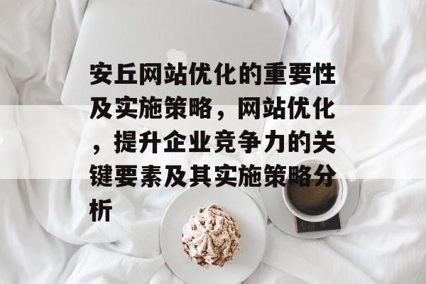 安丘网站优化的重要性及实施策略,网站优化,提升企业竞争力的关键要素及其实施策略分析 安丘网站优化的重要性及实施策略,网站优化,提升企业竞争力的关键要素及其实施策略分析
