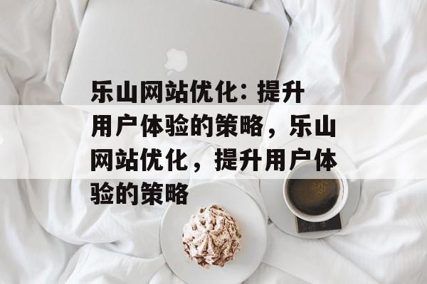 乐山网站优化: 提升用户体验的策略,乐山网站优化,提升用户体验的策略 乐山网站优化: 提升用户体验的策略,乐山网站优化,提升用户体验的策略
