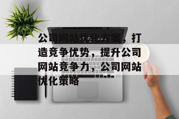 公司网站优化方案，打造竞争优势，提升公司网站竞争力，公司网站优化策略