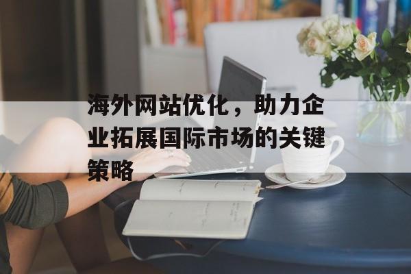 海外网站优化，助力企业拓展国际市场的关键策略