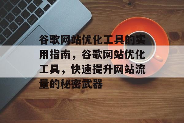 谷歌网站优化工具的实用指南,谷歌网站优化工具,快速提升网站流量的秘密武器 谷歌网站优化工具的实用指南,谷歌网站优化工具,快速提升网站流量的秘密武器