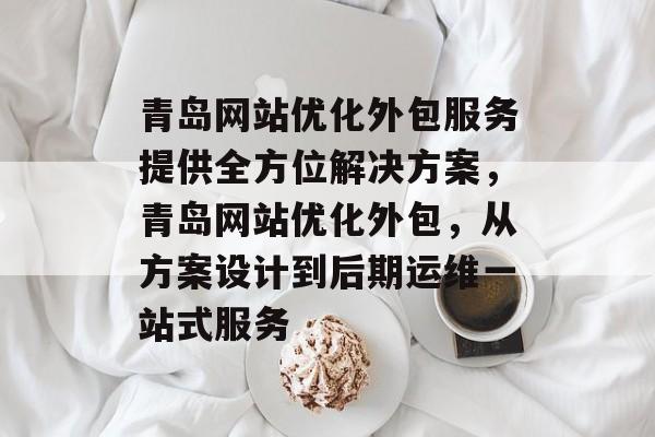 青岛网站优化外包服务提供全方位解决方案，青岛网站优化外包，从方案设计到后期运维一站式服务