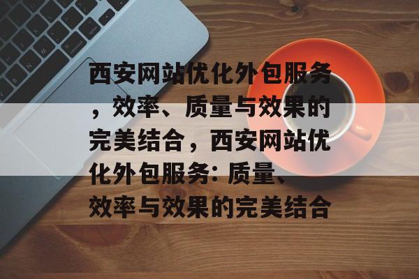 西安网站优化外包服务,效率、质量与效果的完美结合,西安网站优化外包服务: 质量、效率与效果的完美结合 西安网站优化外包服务,效率、质量与效果的完美结合,西安网站优化外包服务: 质量、效率与效果的完美结合