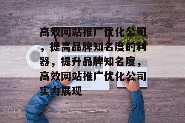 高效网站推广优化公司,提高品牌知名度的利器,提升品牌知名度,高效网站推广优化公司实力展现 高效网站推广优化公司,提高品牌知名度的利器,提升品牌知名度,高效网站推广优化公司实力展现