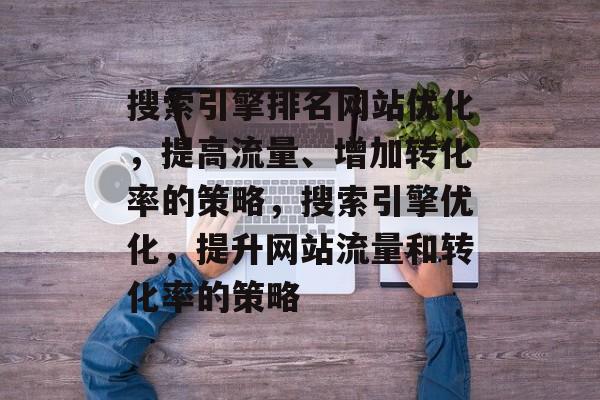 搜索引擎排名网站优化,提高流量、增加转化率的策略,搜索引擎优化,提升网站流量和转化率的策略 搜索引擎排名网站优化,提高流量、增加转化率的策略,搜索引擎优化,提升网站流量和转化率的策略