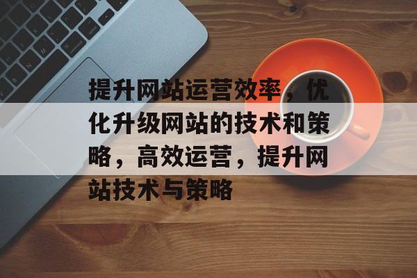 提升网站运营效率，优化升级网站的技术和策略，高效运营，提升网站技术与策略