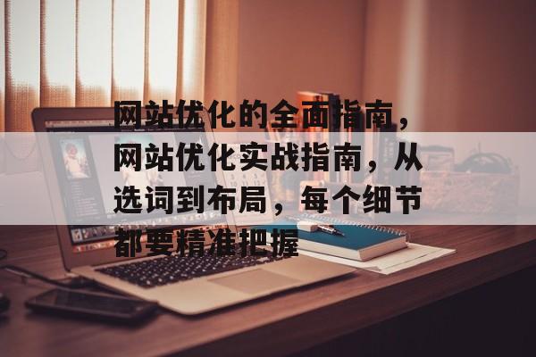 网站优化的全面指南，网站优化实战指南，从选词到布局，每个细节都要精准把握