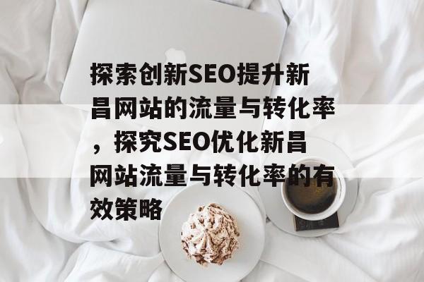 探索创新SEO提升新昌网站的流量与转化率，探究SEO优化新昌网站流量与转化率的有效策略