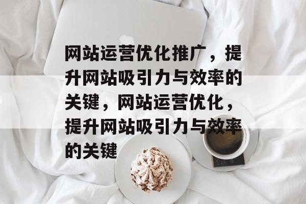 网站运营优化推广,提升网站吸引力与效率的关键,网站运营优化,提升网站吸引力与效率的关键 网站运营优化推广,提升网站吸引力与效率的关键,网站运营优化,提升网站吸引力与效率的关键