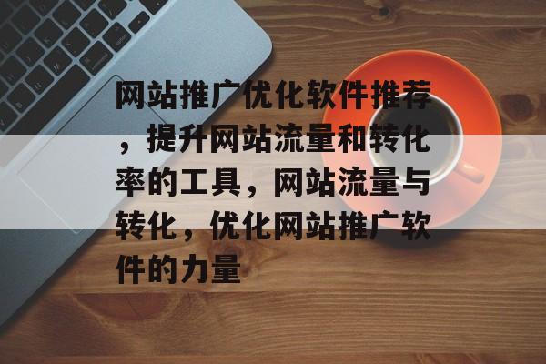 网站推广优化软件推荐,提升网站流量和转化率的工具,网站流量与转化,优化网站推广软件的力量 网站推广优化软件推荐,提升网站流量和转化率的工具,网站流量与转化,优化网站推广软件的力量