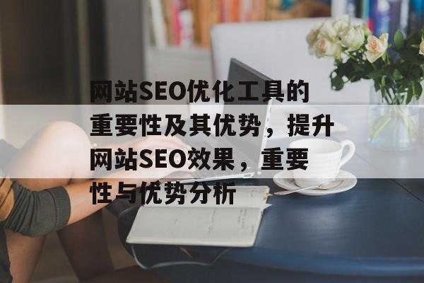 网站SEO优化工具的重要性及其优势,提升网站SEO效果,重要性与优势分析 网站SEO优化工具的重要性及其优势,提升网站SEO效果,重要性与优势分析