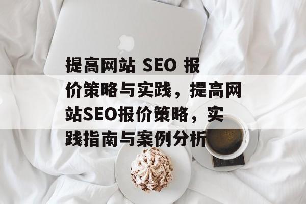提高网站 SEO 报价策略与实践,提高网站SEO报价策略,实践指南与案例分析 提高网站 SEO 报价策略与实践,提高网站SEO报价策略,实践指南与案例分析