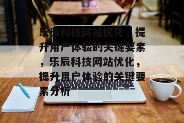 乐辰科技网站优化,提升用户体验的关键要素,乐辰科技网站优化,提升用户体验的关键要素分析 乐辰科技网站优化,提升用户体验的关键要素,乐辰科技网站优化,提升用户体验的关键要素分析
