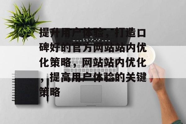 提升用户体验,打造口碑好的官方网站站内优化策略,网站站内优化,提高用户体验的关键策略 提升用户体验,打造口碑好的官方网站站内优化策略,网站站内优化,提高用户体验的关键策略