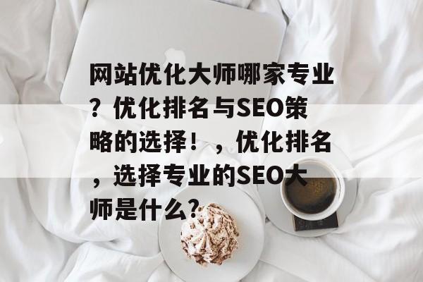 网站优化大师哪家专业?优化排名与SEO策略的选择!,优化排名,选择专业的SEO大师是什么? 网站优化大师哪家专业?优化排名与SEO策略的选择!,优化排名,选择专业的SEO大师是什么?