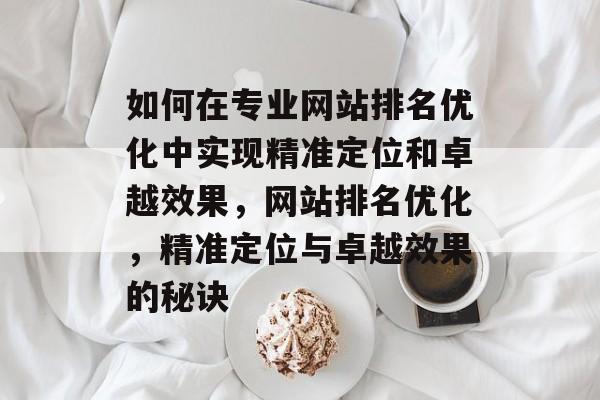 如何在专业网站排名优化中实现精准定位和卓越效果,网站排名优化,精准定位与卓越效果的秘诀 如何在专业网站排名优化中实现精准定位和卓越效果,网站排名优化,精准定位与卓越效果的秘诀