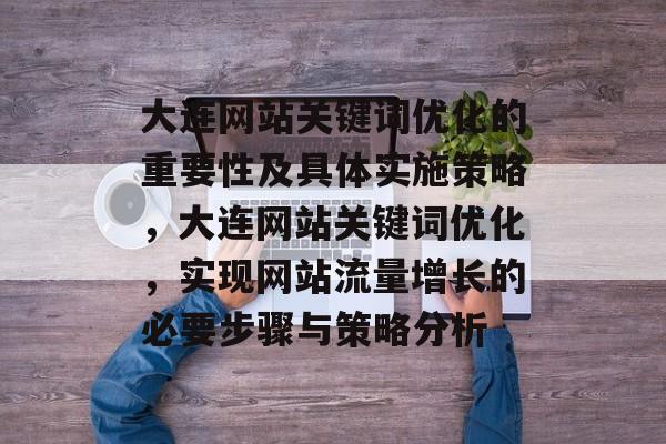 大连网站关键词优化的重要性及具体实施策略,大连网站关键词优化,实现网站流量增长的必要步骤与策略分析 大连网站关键词优化的重要性及具体实施策略,大连网站关键词优化,实现网站流量增长的必要步骤与策略分析