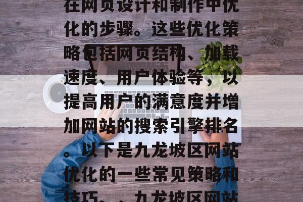 九龙坡区网站优化是指在网页设计和制作中优化的步骤。这些优化策略包括网页结构、加载速度、用户体验等,以提高用户的满意度并增加网站的搜索引擎排名。以下是九龙坡区网站优化的一些常见策略和技巧。,九龙坡区网站优化策略及技巧 九龙坡区网站优化是指在网页设计和制作中优化的步骤。这些优化策略包括网页结构、加载速度、用户体验等,以提高用户的满意度并增加网站的搜索引擎排名。以下是九龙坡区网站优化的一些常见策略和技巧。,九龙坡区网站优化策略及技巧