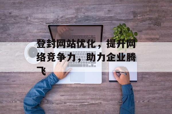 登封网站优化,提升网络竞争力,助力企业腾飞 登封网站优化,提升网络竞争力,助力企业腾飞