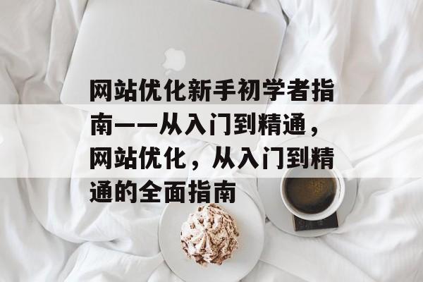 网站优化新手初学者指南——从入门到精通，网站优化，从入门到精通的全面指南