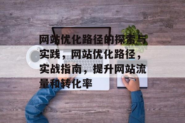 网站优化路径的探索与实践,网站优化路径,实战指南,提升网站流量和转化率 网站优化路径的探索与实践,网站优化路径,实战指南,提升网站流量和转化率