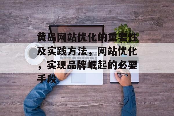 黄岛网站优化的重要性及实践方法，网站优化，实现品牌崛起的必要手段