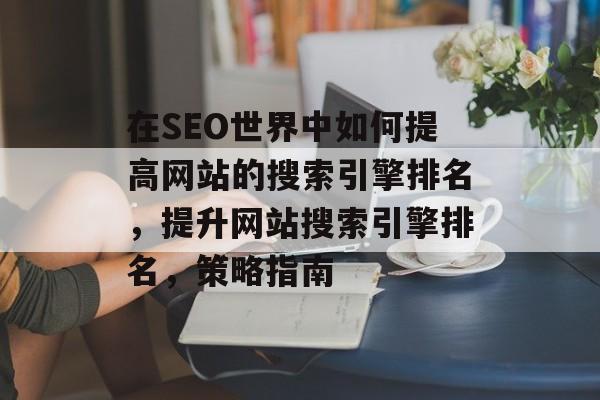 在SEO世界中如何提高网站的搜索引擎排名,提升网站搜索引擎排名,策略指南 在SEO世界中如何提高网站的搜索引擎排名,提升网站搜索引擎排名,策略指南