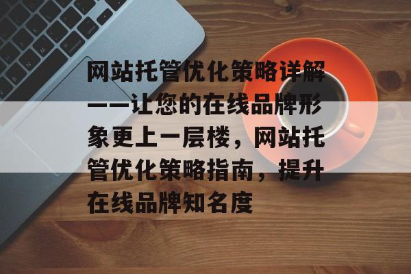 网站托管优化策略详解——让您的在线品牌形象更上一层楼,网站托管优化策略指南,提升在线品牌知名度 网站托管优化策略详解——让您的在线品牌形象更上一层楼,网站托管优化策略指南,提升在线品牌知名度