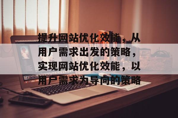 提升网站优化效能,从用户需求出发的策略,实现网站优化效能,以用户需求为导向的策略 提升网站优化效能,从用户需求出发的策略,实现网站优化效能,以用户需求为导向的策略